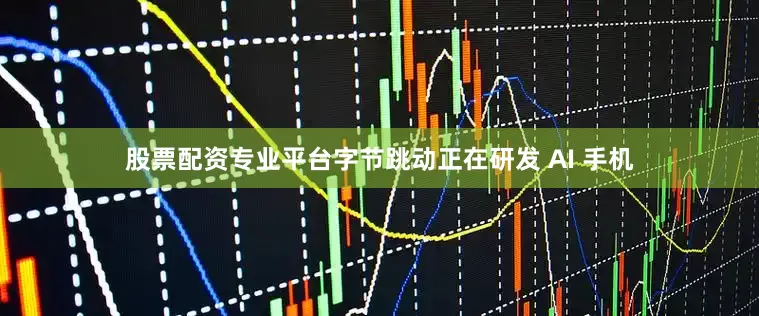 股票配资专业平台字节跳动正在研发 AI 手机