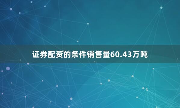 证券配资的条件销售量60.43万吨