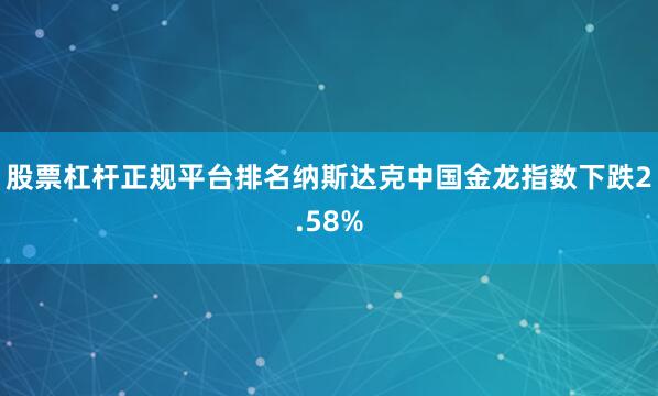股票杠杆正规平台排名纳斯达克中国金龙指数下跌2.58%