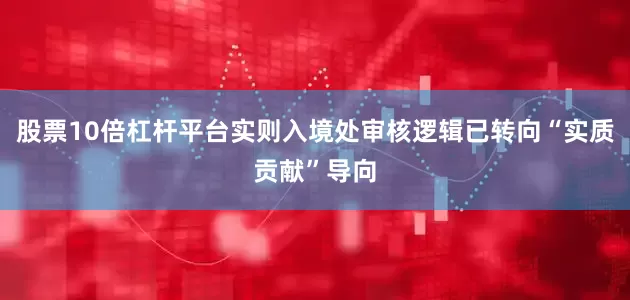 股票10倍杠杆平台实则入境处审核逻辑已转向“实质贡献”导向
