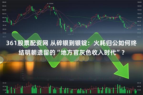 361股票配资网 从碎银到银锭：火耗归公如何终结明朝遗留的“地方官灰色收入时代”？