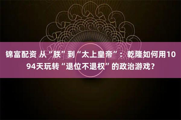 锦富配资 从“朕”到“太上皇帝”：乾隆如何用1094天玩转“退位不退权”的政治游戏？