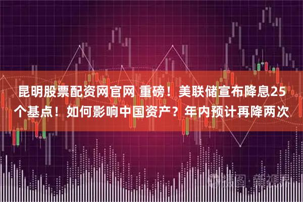 昆明股票配资网官网 重磅！美联储宣布降息25个基点！如何影响中国资产？年内预计再降两次