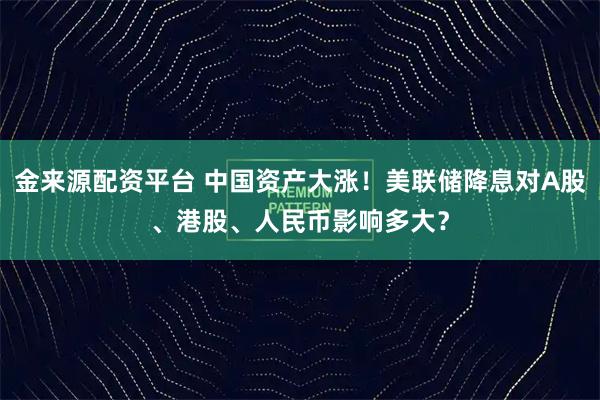 金来源配资平台 中国资产大涨！美联储降息对A股、港股、人民币影响多大？