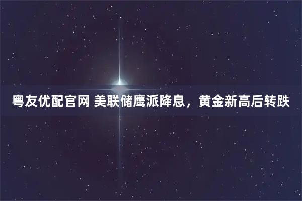 粤友优配官网 美联储鹰派降息，黄金新高后转跌
