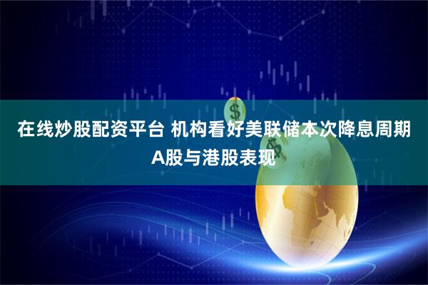 在线炒股配资平台 机构看好美联储本次降息周期A股与港股表现