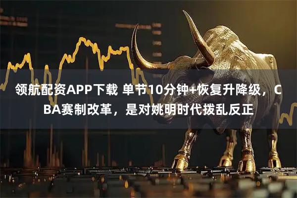 领航配资APP下载 单节10分钟+恢复升降级，CBA赛制改革，是对姚明时代拨乱反正