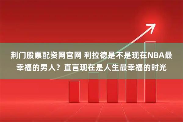 荆门股票配资网官网 利拉德是不是现在NBA最幸福的男人？直言现在是人生最幸福的时光