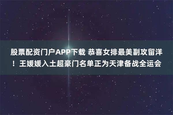 股票配资门户APP下载 恭喜女排最美副攻留洋！王媛媛入土超豪门名单正为天津备战全运会