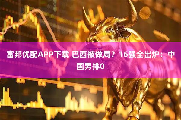 富邦优配APP下载 巴西被做局？16强全出炉：中国男排0