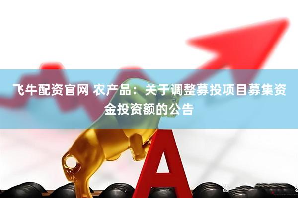 飞牛配资官网 农产品：关于调整募投项目募集资金投资额的公告