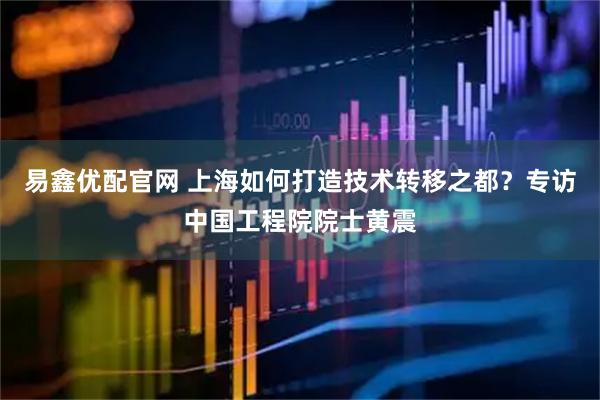 易鑫优配官网 上海如何打造技术转移之都？专访中国工程院院士黄震