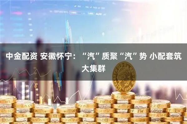 中金配资 安徽怀宁：“汽”质聚“汽”势 小配套筑大集群