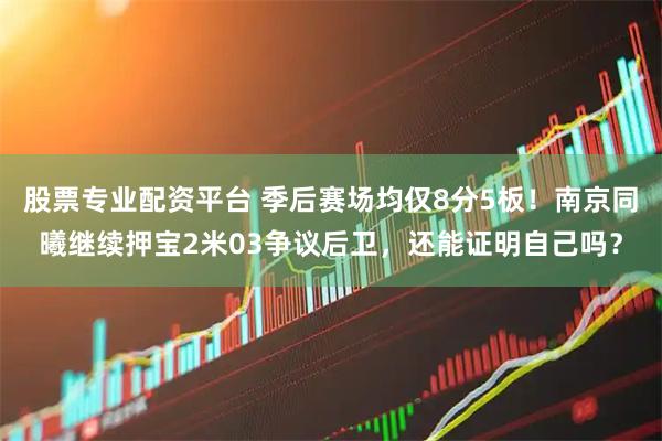 股票专业配资平台 季后赛场均仅8分5板！南京同曦继续押宝2米03争议后卫，还能证明自己吗？