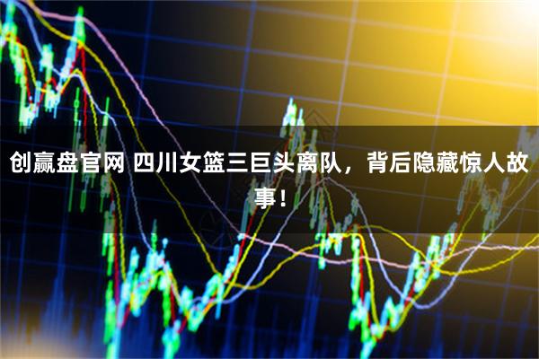创赢盘官网 四川女篮三巨头离队，背后隐藏惊人故事！