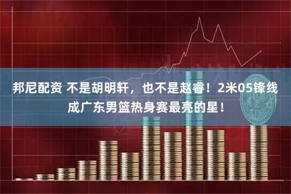 邦尼配资 不是胡明轩，也不是赵睿！2米05锋线成广东男篮热身赛最亮的星！