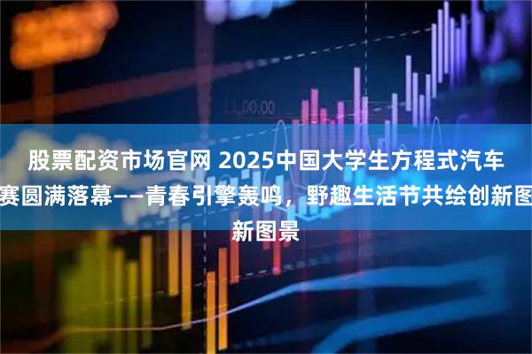股票配资市场官网 2025中国大学生方程式汽车大赛圆满落幕——青春引擎轰鸣,野趣生活节共绘创新图景