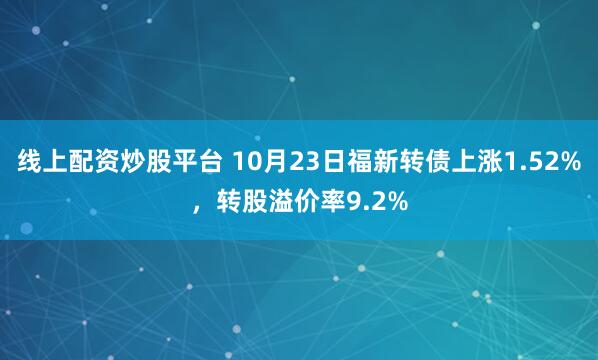 线上配资炒股平台 10月23日福新转债上涨1.52%，转股溢价率9.2%