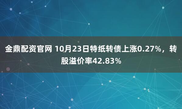 金鼎配资官网 10月23日特纸转债上涨0.27%，转股溢价率42.83%
