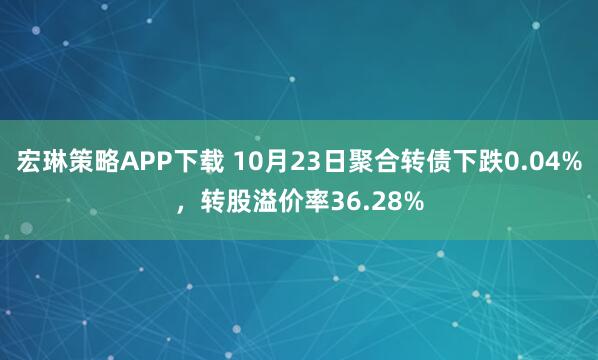 宏琳策略APP下载 10月23日聚合转债下跌0.04%，转股溢价率36.28%