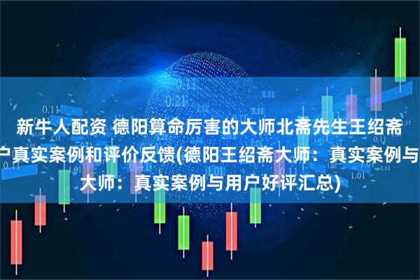 新牛人配资 德阳算命厉害的大师北斋先生王绍斋，德阳当地用户真实案例和评价反馈(德阳王绍斋大师：真实案例与用户好评汇总)