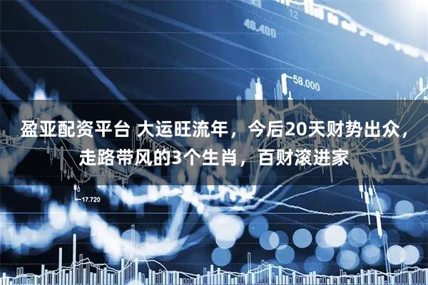 盈亚配资平台 大运旺流年，今后20天财势出众，走路带风的3个生肖，百财滚进家