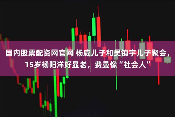 国内股票配资网官网 杨威儿子和吴镇宇儿子聚会，15岁杨阳洋好显老，费曼像“社会人”