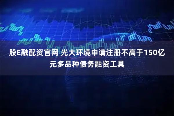 股E融配资官网 光大环境申请注册不高于150亿元多品种债务融资工具