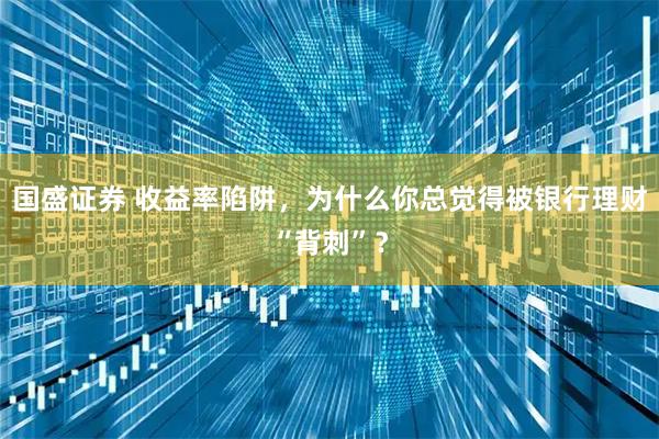 国盛证券 收益率陷阱，为什么你总觉得被银行理财“背刺”？