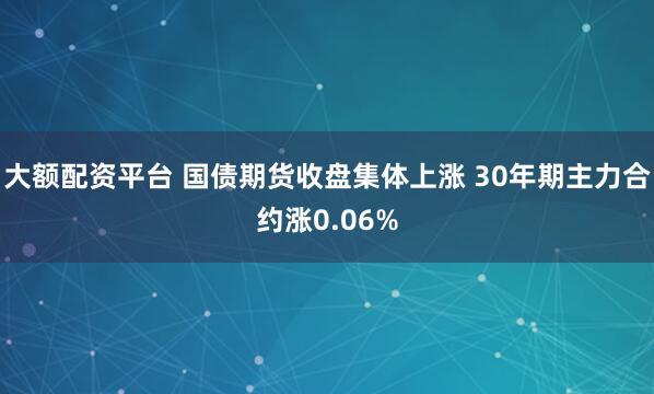 大额配资平台 国债期货收盘集体上涨 30年期主力合约涨0.06%