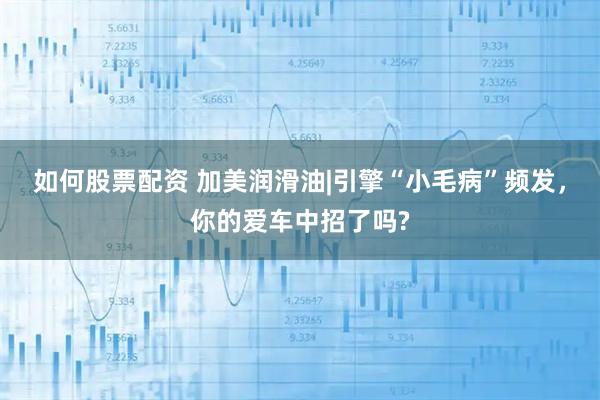 如何股票配资 加美润滑油|引擎“小毛病”频发，你的爱车中招了吗?