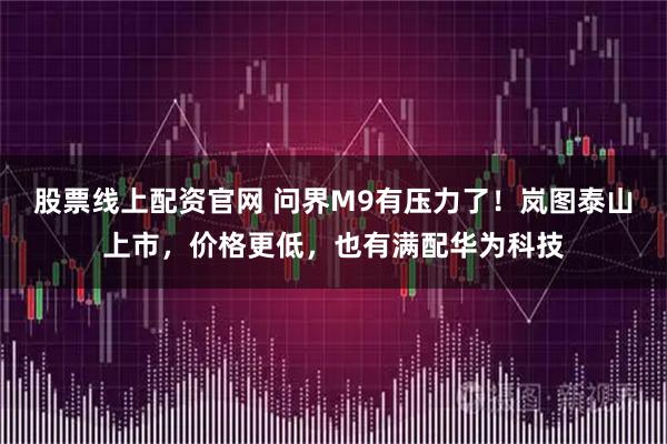 股票线上配资官网 问界M9有压力了！岚图泰山上市，价格更低，也有满配华为科技