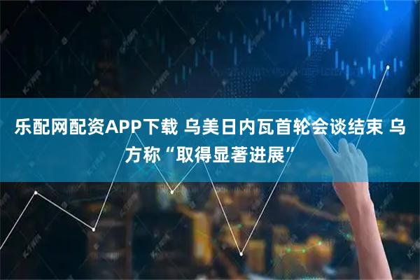 乐配网配资APP下载 乌美日内瓦首轮会谈结束 乌方称“取得显著进展”