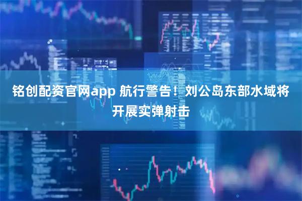 铭创配资官网app 航行警告！刘公岛东部水域将开展实弹射击