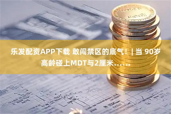 乐发配资APP下载 敢闯禁区的底气！| 当 90岁高龄碰上MDT与2厘米……