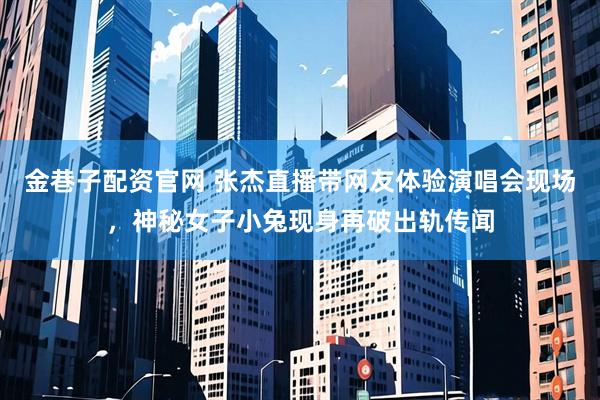 金巷子配资官网 张杰直播带网友体验演唱会现场，神秘女子小兔现身再破出轨传闻