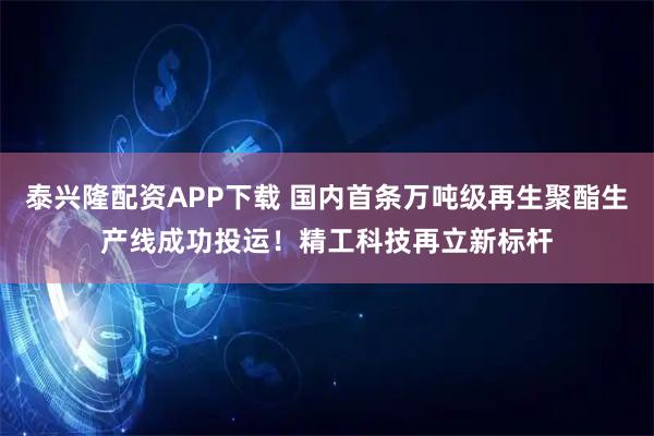 泰兴隆配资APP下载 国内首条万吨级再生聚酯生产线成功投运！精工科技再立新标杆