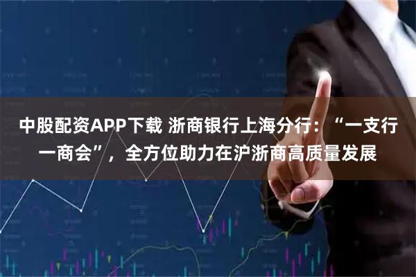 中股配资APP下载 浙商银行上海分行：“一支行一商会”，全方位助力在沪浙商高质量发展