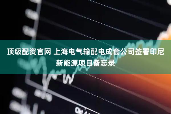 顶级配资官网 上海电气输配电成套公司签署印尼新能源项目备忘录