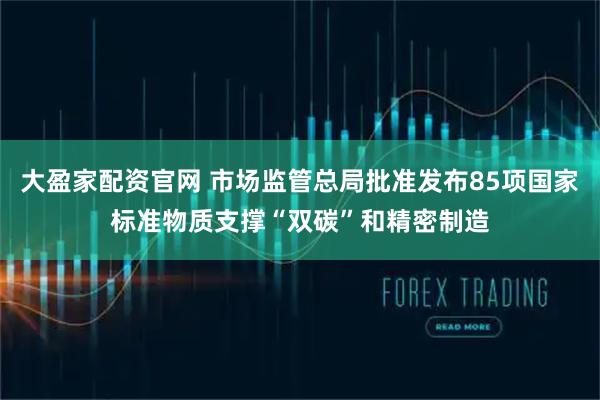 大盈家配资官网 市场监管总局批准发布85项国家标准物质支撑“双碳”和精密制造