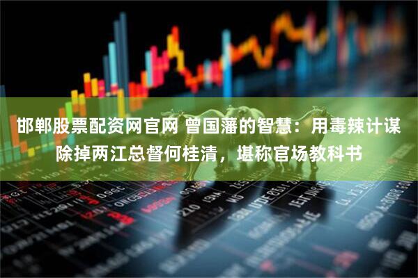 邯郸股票配资网官网 曾国藩的智慧：用毒辣计谋除掉两江总督何桂清，堪称官场教科书