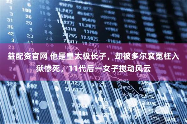 益配资官网 他是皇太极长子，却被多尔衮冤枉入狱惨死，11代后一女子搅动风云