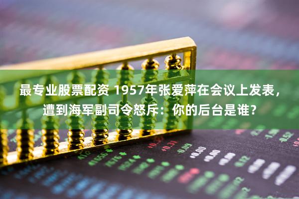 最专业股票配资 1957年张爱萍在会议上发表，遭到海军副司令怒斥：你的后台是谁？