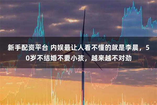 新手配资平台 内娱最让人看不懂的就是李晨，50岁不结婚不要小孩，越来越不对劲