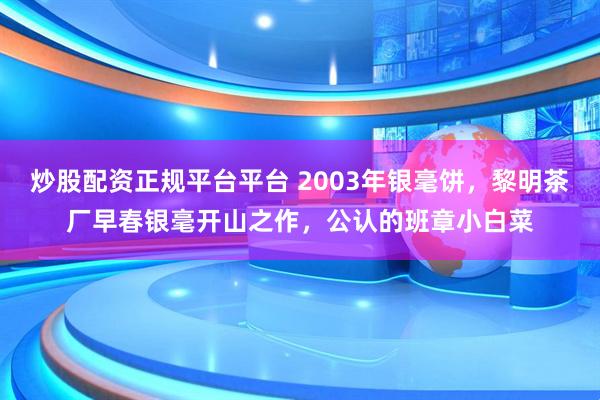 炒股配资正规平台平台 2003年银毫饼，黎明茶厂早春银毫开山之作，公认的班章小白菜