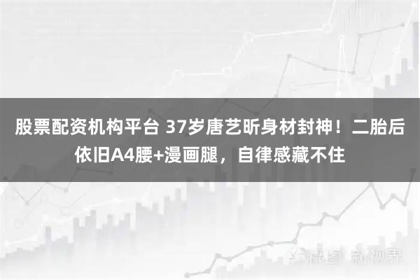 股票配资机构平台 37岁唐艺昕身材封神！二胎后依旧A4腰+漫画腿，自律感藏不住