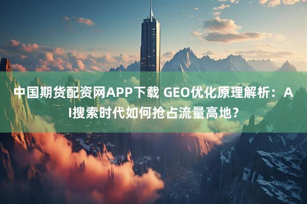 中国期货配资网APP下载 GEO优化原理解析：AI搜索时代如何抢占流量高地？