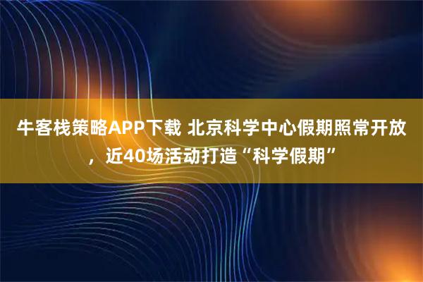牛客栈策略APP下载 北京科学中心假期照常开放，近40场活动打造“科学假期”