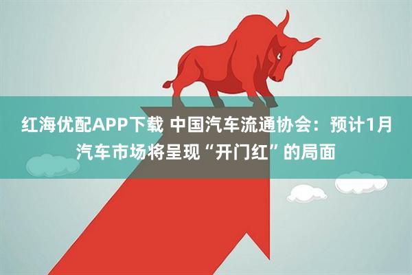 红海优配APP下载 中国汽车流通协会：预计1月汽车市场将呈现“开门红”的局面