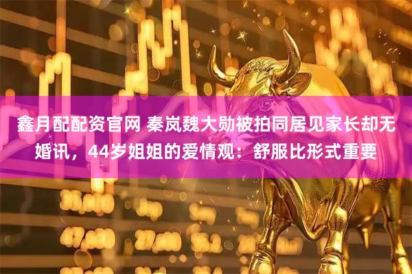 鑫月配配资官网 秦岚魏大勋被拍同居见家长却无婚讯，44岁姐姐的爱情观：舒服比形式重要
